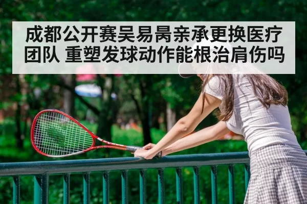 成都公开赛吴易昺亲承更换医疗团队 重塑发球动作能根治肩伤吗