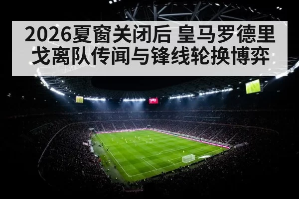 2026夏窗关闭后 皇马罗德里戈离队传闻与锋线轮换博弈